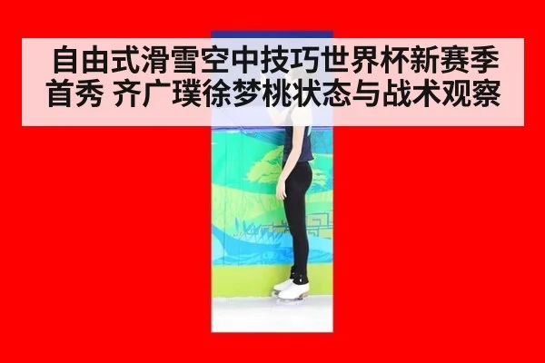 自由式滑雪空中技巧世界杯新赛季首秀 齐广璞徐梦桃状态与战术观察